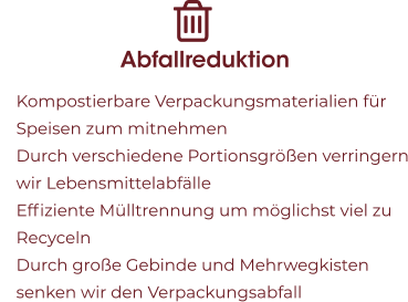 Abfallreduktion 	Kompostierbare Verpackungsmaterialien für Speisen zum mitnehmen 	Durch verschiedene Portionsgrößen verringern wir Lebensmittelabfälle 	Effiziente Mülltrennung um möglichst viel zu Recyceln  	Durch große Gebinde und Mehrwegkisten senken wir den Verpackungsabfall