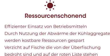 Ressourcenschonend 	Effizienter Einsatz von Betriebsmitteln 	Durch Nutzung der Abwärme der Kühlaggregate werden kostbare Ressourcen gespart 	Verzicht auf Fische die von der Überfischung bedroht sind und auf der roten Liste stehen