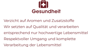 Gesundheit 	Verzicht auf Aromen und Zusatzstoffe 	Wir setzten auf Qualität und verarbeiten entsprechend nur hochwertige Lebensmittel  	Respektvoller Umgang und komplette Verarbeitung der Lebensmittel